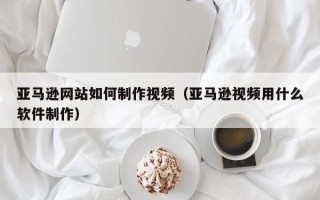威海亚马逊网站如何制作视频（亚马逊视频用什么软件制作）