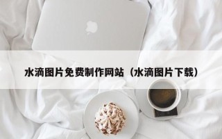 威海水滴图片免费制作网站（水滴图片下载）